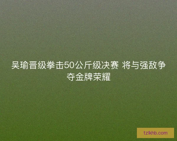 吴瑜晋级拳击50公斤级决赛 将与强敌争夺金牌荣耀