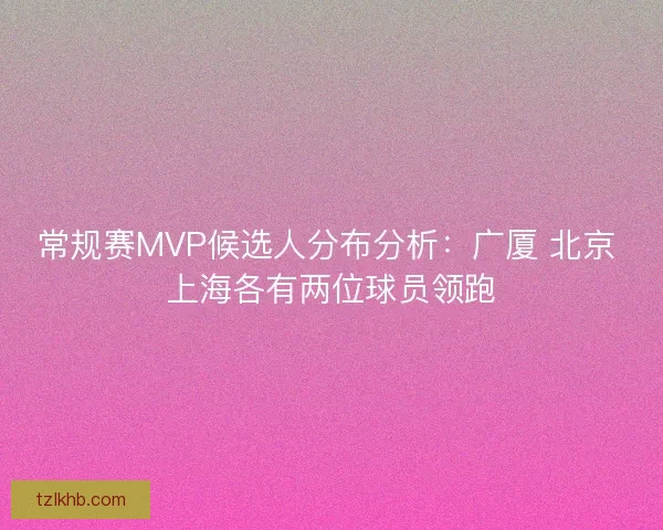常规赛MVP候选人分布分析：广厦 北京 上海各有两位球员领跑