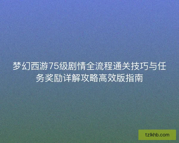 梦幻西游75级剧情全流程通关技巧与任务奖励详解攻略高效版指南