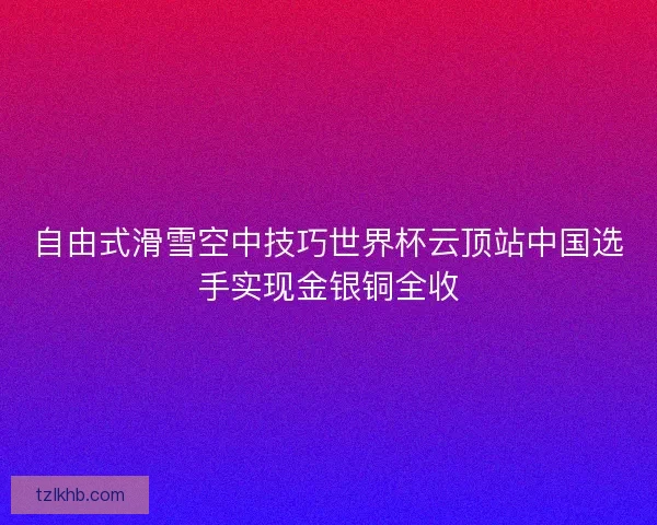 自由式滑雪空中技巧世界杯云顶站中国选手实现金银铜全收