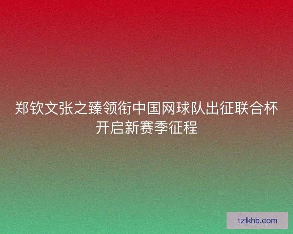 郑钦文张之臻领衔中国网球队出征联合杯开启新赛季征程