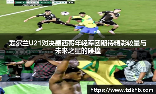 爱尔兰U21对决墨西哥年轻军团期待精彩较量与未来之星的碰撞